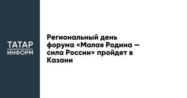 Региональный день форума Малая Родина пройдет в Казани