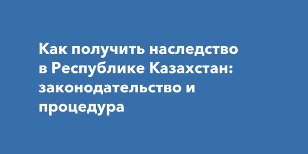 Наследование в Казахстане: процесс оформления и законодательные нюансы