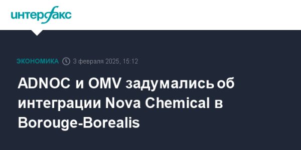 ADNOC и OMV изучают покупку Nova Chemicals для создания нефтехимического гиганта