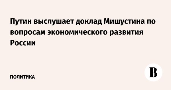 Путин и Мишустин обсудят экономическое развитие 7 февраля