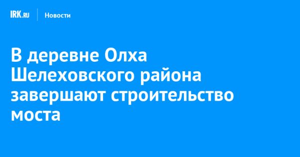 Строительство моста в деревне Олха близится к завершению