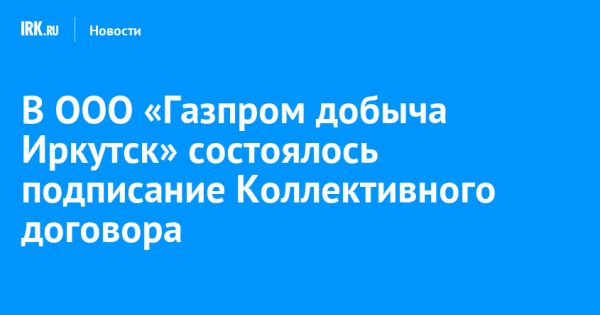 Подписание Коллективного договора ООО «Газпром добыча Иркутск»