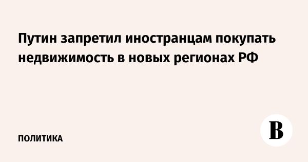 Путин ограничил покупку недвижимости недружественными странами в новых регионах России