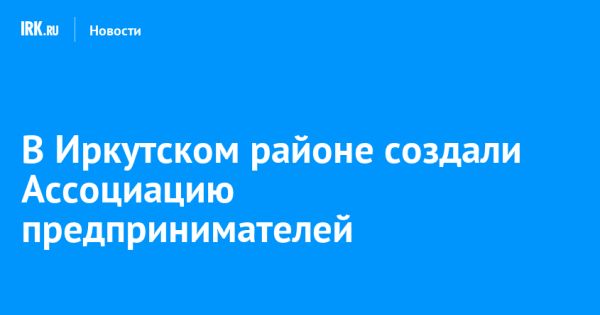 Ассоциация предпринимателей Иркутского района: новый этап развития бизнеса