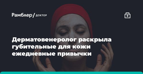 Опасные привычки ухода за кожей: мнение дерматовенеролога