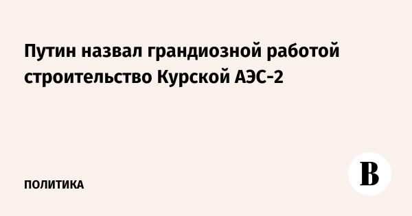 Путин отметил важность Курской АЭС-2 во время визита в регион