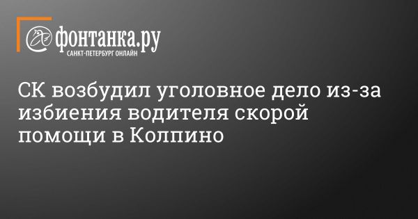 СКР возбуждает уголовное дело по избиению водителя скорой помощи в Колпино