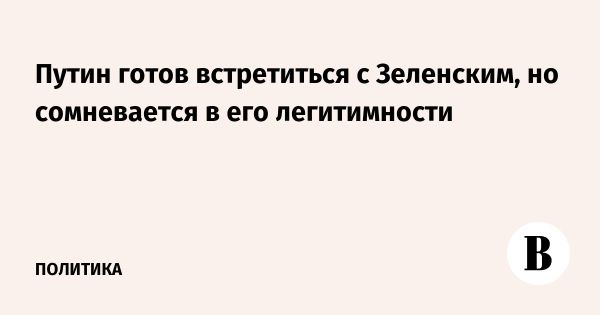 Путин готов встретиться с Зеленским но ставит под сомнение его легитимность