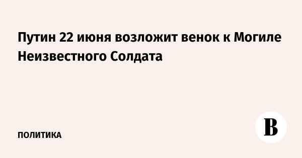 Путин 22 июня отметит годовщину начала Великой Отечественной войны