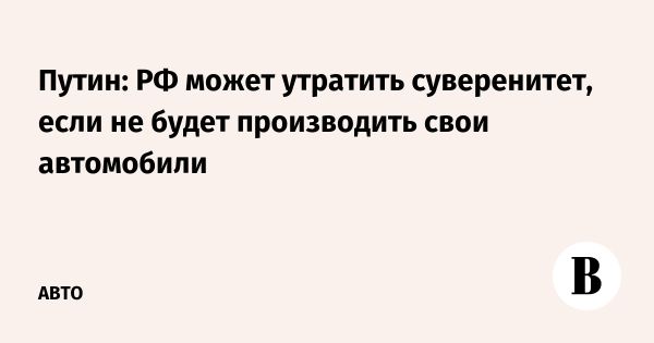 Путин подчеркнул значение национального автопрома для экономической безопасности России