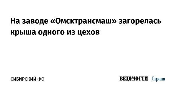 Пожар на омском заводе Омсктрансмаш требует вмешательства специалистов